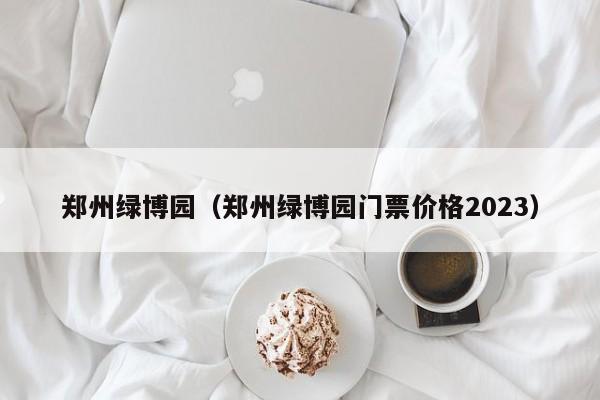 郑州绿博园（郑州绿博园门票价格2023）