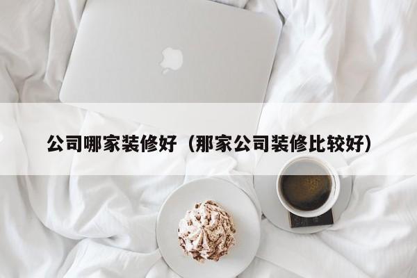 公司哪家装修好（那家公司装修比较好）