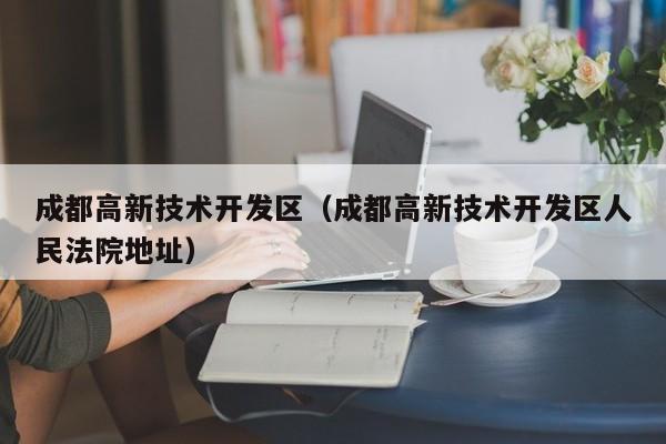 成都高新技术开发区（成都高新技术开发区人民法院地址）-第1张图片