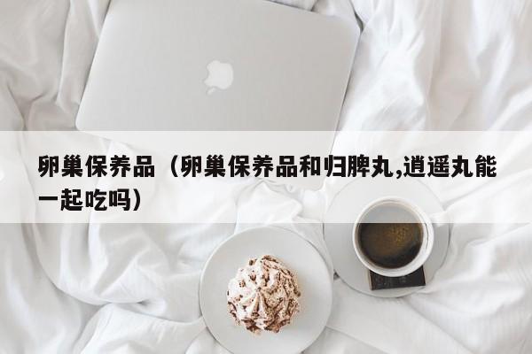 卵巢保养品（卵巢保养品和归脾丸,逍遥丸能一起吃吗）