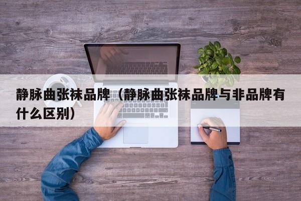 静脉曲张袜品牌（静脉曲张袜品牌与非品牌有什么区别）