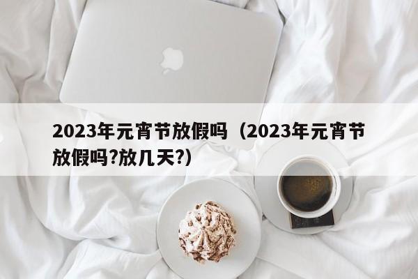 2023年元宵节放假吗（2023年元宵节放假吗?放几天?）