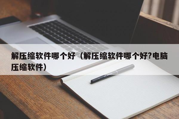 解压缩软件哪个好（解压缩软件哪个好?电脑压缩软件）