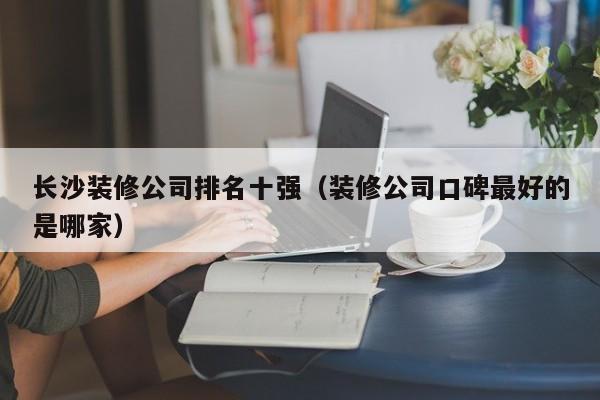 长沙装修公司排名十强（装修公司口碑最好的是哪家）