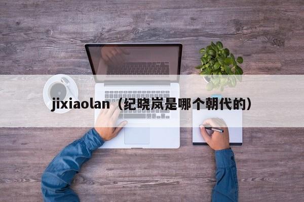jixiaolan（纪晓岚是哪个朝代的）-第1张图片