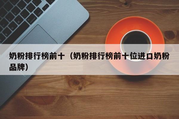 奶粉排行榜前十（奶粉排行榜前十位进口奶粉品牌）