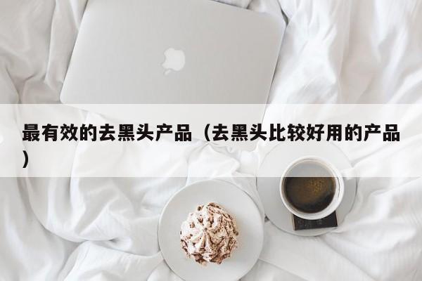 最有效的去黑头产品（去黑头比较好用的产品）
