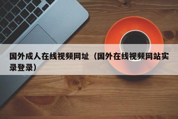 国外成人在线视频网址（国外在线视频网站实录登录）